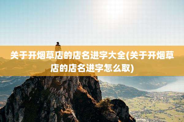 关于开烟草店的店名进字大全(关于开烟草店的店名进字怎么取)