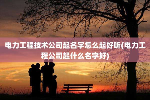 电力工程技术公司起名字怎么起好听(电力工程公司起什么名字好)