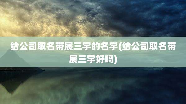 给公司取名带展三字的名字(给公司取名带展三字好吗)
