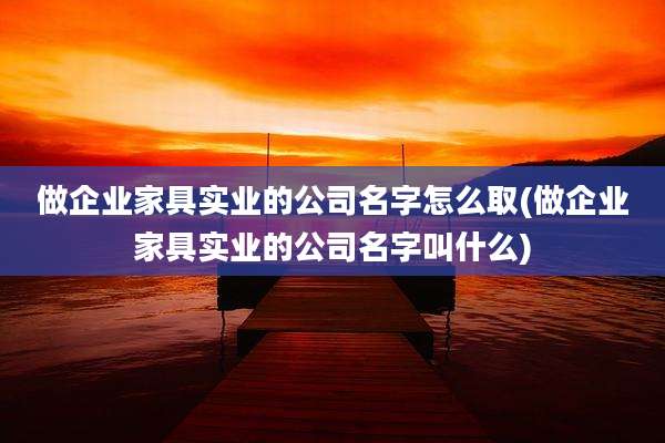 做企业家具实业的公司名字怎么取(做企业家具实业的公司名字叫什么)