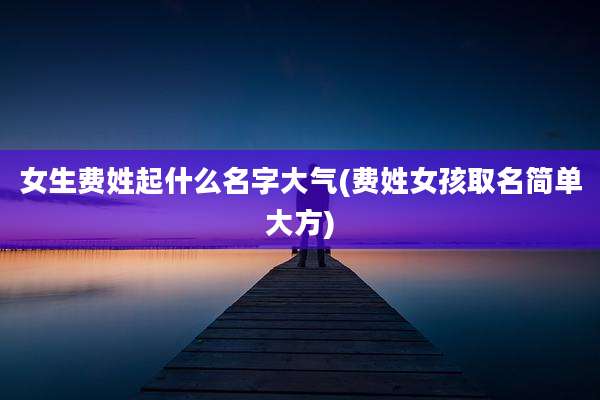 女生费姓起什么名字大气(费姓女孩取名简单大方)