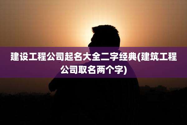 建设工程公司起名大全二字经典(建筑工程公司取名两个字)