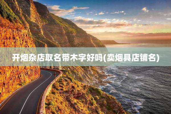 开烟杂店取名带木字好吗(卖烟具店铺名)