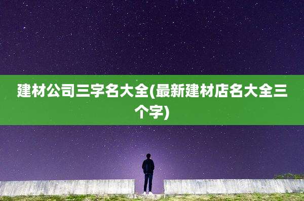 建材公司三字名大全(最新建材店名大全三个字)