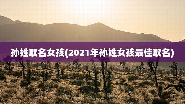 孙姓取名女孩(2021年孙姓女孩最佳取名)
