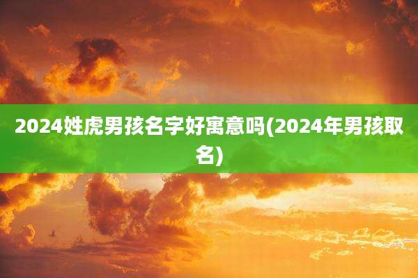 2024姓虎男孩名字好寓意吗(2024年男孩取名)