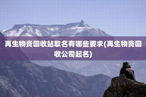 再生物资回收站取名有哪些要求(再生物资回收公司起名)