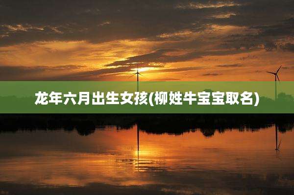 龙年六月出生女孩(柳姓牛宝宝取名)