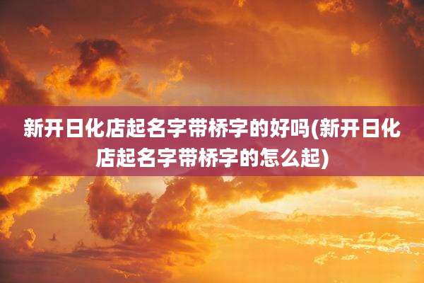 新开日化店起名字带桥字的好吗(新开日化店起名字带桥字的怎么起)