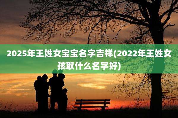2025年王姓女宝宝名字吉祥(2022年王姓女孩取什么名字好)