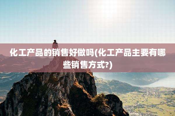 化工产品的销售好做吗(化工产品主要有哪些销售方式?)
