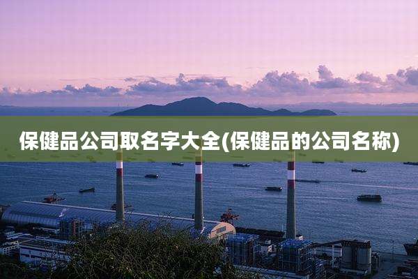 保健品公司取名字大全(保健品的公司名称)