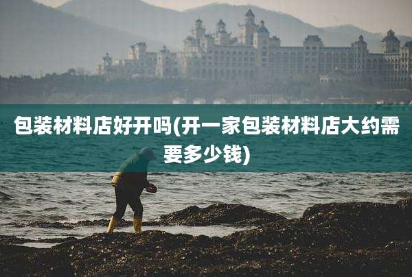 包装材料店好开吗(开一家包装材料店大约需要多少钱)