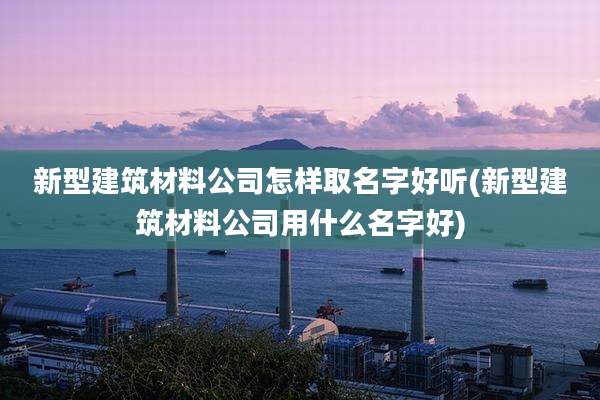 新型建筑材料公司怎样取名字好听(新型建筑材料公司用什么名字好)
