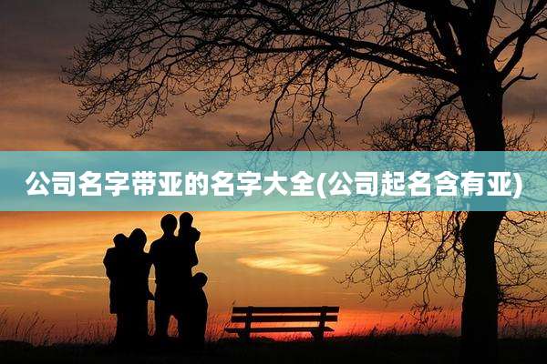 公司名字带亚的名字大全(公司起名含有亚)