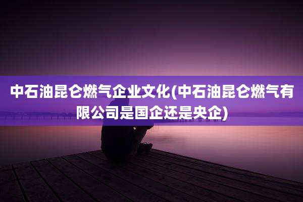 中石油昆仑燃气企业文化(中石油昆仑燃气有限公司是国企还是央企)