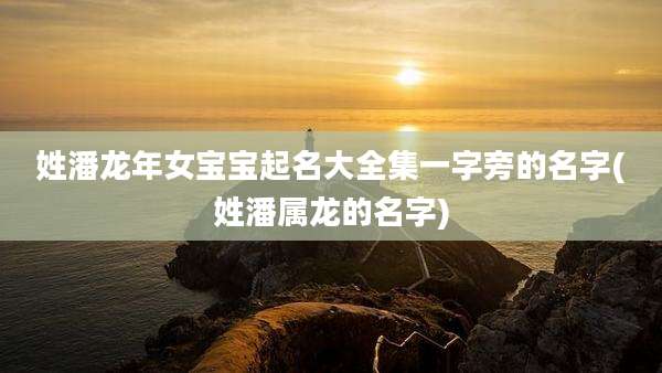 姓潘龙年女宝宝起名大全集一字旁的名字(姓潘属龙的名字)
