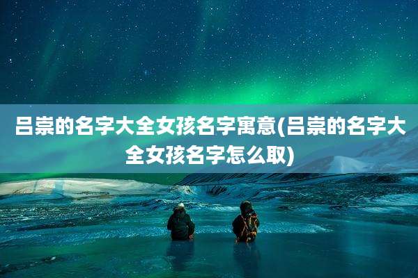 吕崇的名字大全女孩名字寓意(吕崇的名字大全女孩名字怎么取)