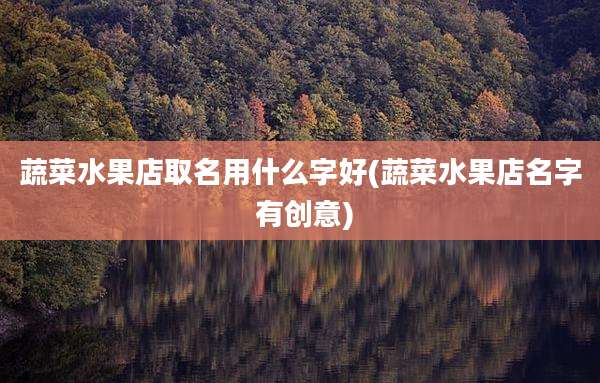 蔬菜水果店取名用什么字好(蔬菜水果店名字 有创意)