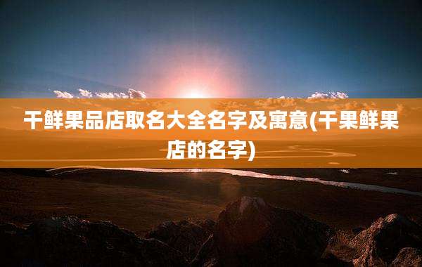 干鲜果品店取名大全名字及寓意(干果鲜果店的名字)