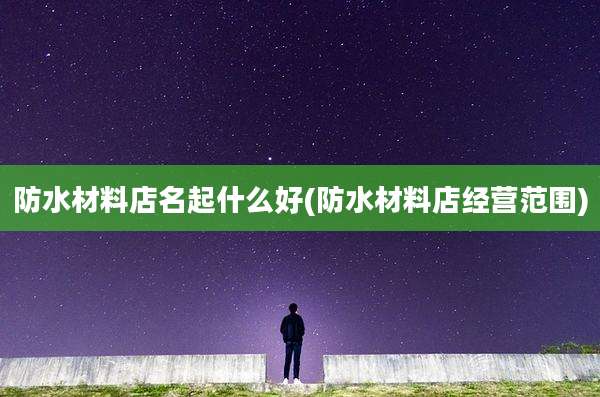 防水材料店名起什么好(防水材料店经营范围)
