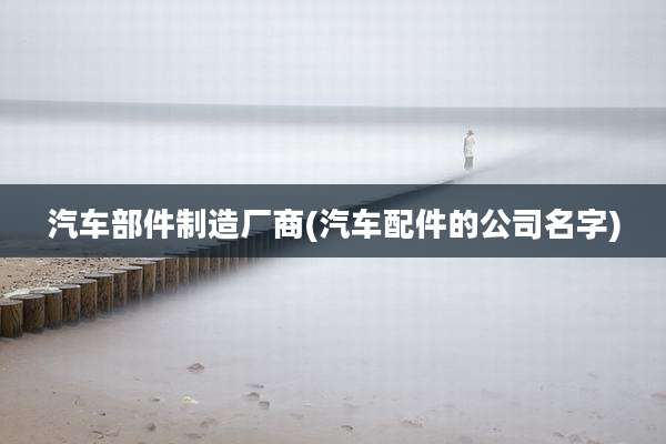 汽车部件制造厂商(汽车配件的公司名字)