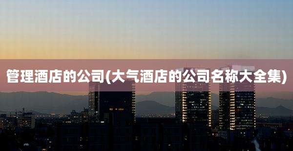 管理酒店的公司(大气酒店的公司名称大全集)