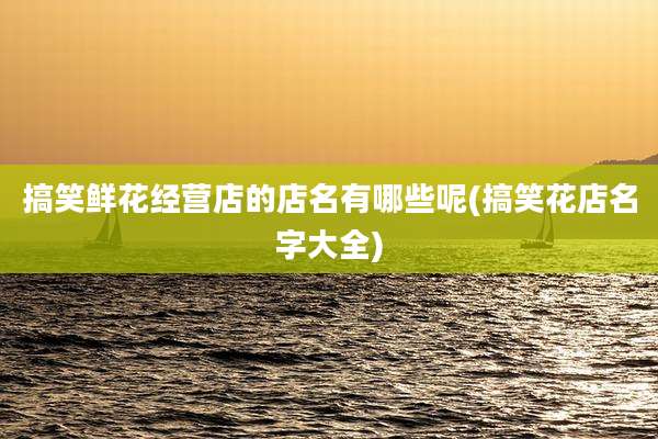搞笑鲜花经营店的店名有哪些呢(搞笑花店名字大全)