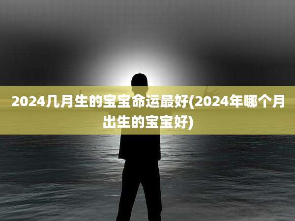 2024几月生的宝宝命运最好(2024年哪个月出生的宝宝好)