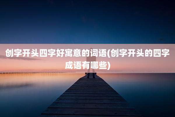 创字开头四字好寓意的词语(创字开头的四字成语有哪些)