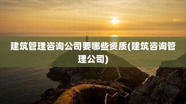 建筑管理咨询公司要哪些资质(建筑咨询管理公司)