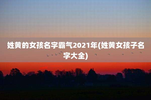 姓黄的女孩名字霸气2021年(姓黄女孩子名字大全)