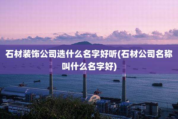 石材装饰公司选什么名字好听(石材公司名称叫什么名字好)