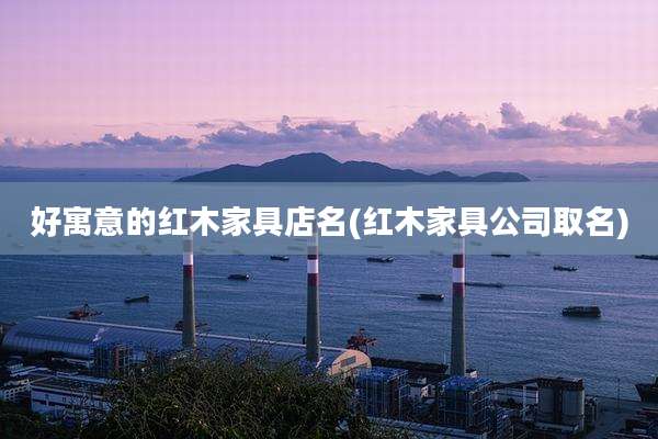好寓意的红木家具店名(红木家具公司取名)