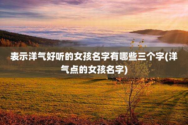 表示洋气好听的女孩名字有哪些三个字(洋气点的女孩名字)