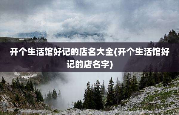 开个生活馆好记的店名大全(开个生活馆好记的店名字)