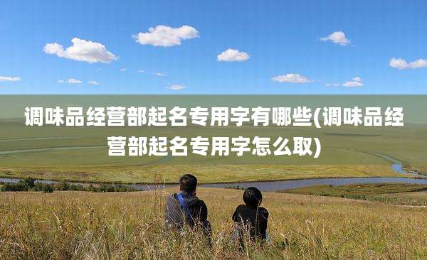 调味品经营部起名专用字有哪些(调味品经营部起名专用字怎么取)