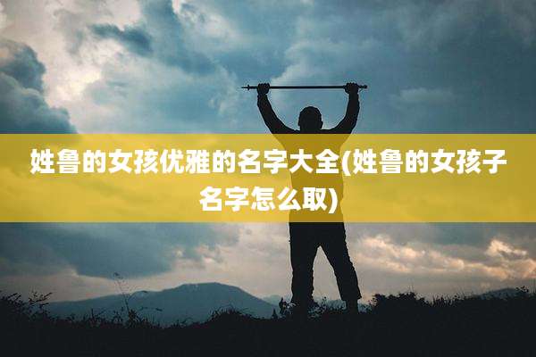 姓鲁的女孩优雅的名字大全(姓鲁的女孩子名字怎么取)