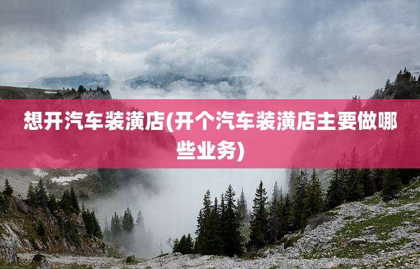 想开汽车装潢店(开个汽车装潢店主要做哪些业务)
