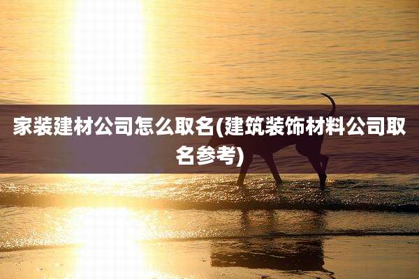 家装建材公司怎么取名(建筑装饰材料公司取名参考)