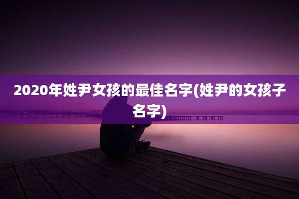 2020年姓尹女孩的最佳名字(姓尹的女孩子名字)