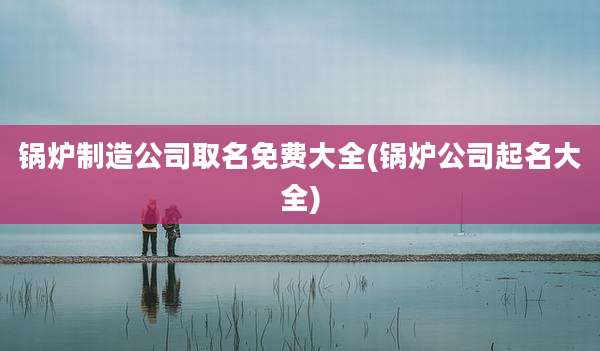锅炉制造公司取名免费大全(锅炉公司起名大全)