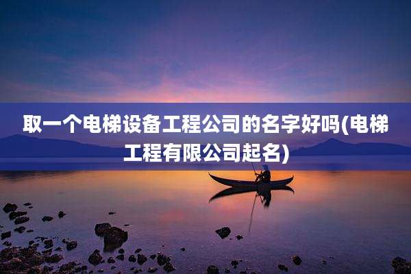 取一个电梯设备工程公司的名字好吗(电梯工程有限公司起名)