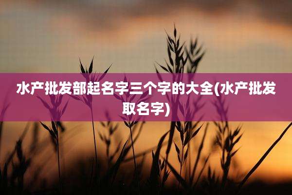 水产批发部起名字三个字的大全(水产批发取名字)