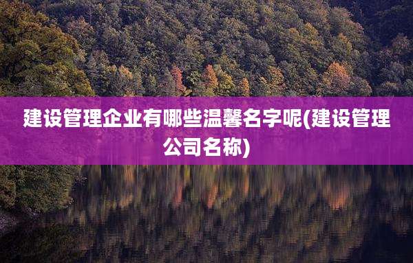 建设管理企业有哪些温馨名字呢(建设管理公司名称)