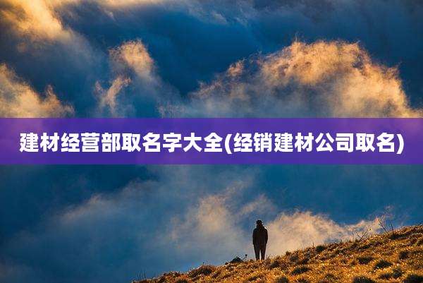建材经营部取名字大全(经销建材公司取名)