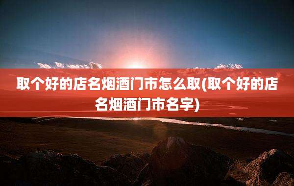 取个好的店名烟酒门市怎么取(取个好的店名烟酒门市名字)