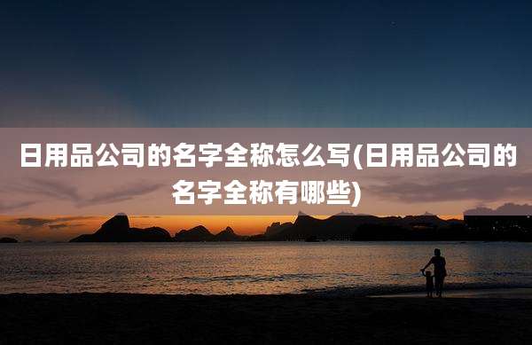 日用品公司的名字全称怎么写(日用品公司的名字全称有哪些)