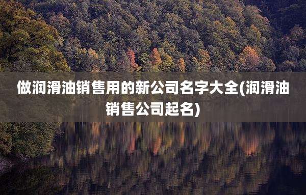 做润滑油销售用的新公司名字大全(润滑油销售公司起名)