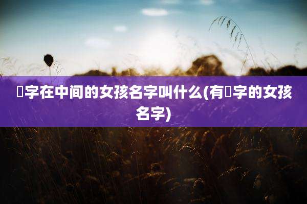 祎字在中间的女孩名字叫什么(有祎字的女孩名字)